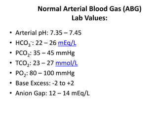Normal Arterial Blood Gas (ABG)
Lab Values:
• Arterial pH: 7.35 – 7.45
• HCO3
-: 22 – 26 mEq/L
• PCO2: 35 – 45 mmHg
• TCO2: 23 – 27 mmol/L
• PO2: 80 – 100 mmHg
• Base Excess: -2 to +2
• Anion Gap: 12 – 14 mEq/L
 