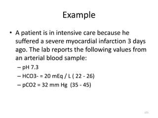 171
Example
• A patient is in intensive care because he
suffered a severe myocardial infarction 3 days
ago. The lab reports the following values from
an arterial blood sample:
– pH 7.3
– HCO3- = 20 mEq / L ( 22 - 26)
– pCO2 = 32 mm Hg (35 - 45)
 