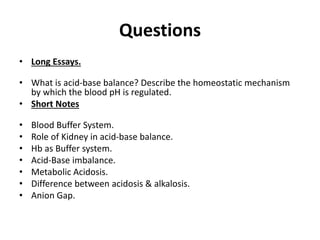 Questions
• Long Essays.
• What is acid-base balance? Describe the homeostatic mechanism
by which the blood pH is regulated.
• Short Notes
• Blood Buffer System.
• Role of Kidney in acid-base balance.
• Hb as Buffer system.
• Acid-Base imbalance.
• Metabolic Acidosis.
• Difference between acidosis & alkalosis.
• Anion Gap.
 