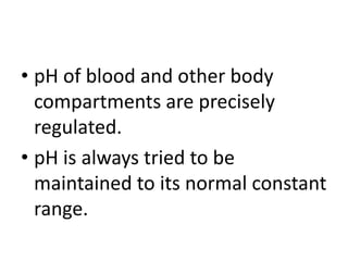 • pH of blood and other body
compartments are precisely
regulated.
• pH is always tried to be
maintained to its normal constant
range.
 