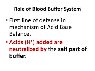Role of Blood Buffer System
• First line of defense in
mechanism of Acid Base
Balance.
• Acids (H+) added are
neutralized by the salt part of
buffer.
 
