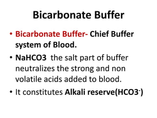 Bicarbonate Buffer
• Bicarbonate Buffer- Chief Buffer
system of Blood.
• NaHCO3 the salt part of buffer
neutralizes the strong and non
volatile acids added to blood.
• It constitutes Alkali reserve(HCO3-)
 