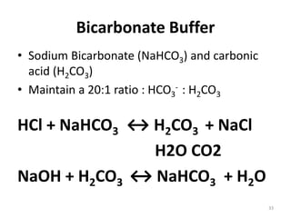 33
Bicarbonate Buffer
• Sodium Bicarbonate (NaHCO3) and carbonic
acid (H2CO3)
• Maintain a 20:1 ratio : HCO3
- : H2CO3
HCl + NaHCO3 ↔ H2CO3 + NaCl
H2O CO2
NaOH + H2CO3 ↔ NaHCO3 + H2O
 
