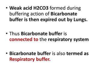 • Weak acid H2CO3 formed during
buffering action of Bicarbonate
buffer is then expired out by Lungs.
• Thus Bicarbonate buffer is
connected to the respiratory system
• Bicarbonate buffer is also termed as
Respiratory buffer.
 