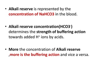 • Alkali reserve is represented by the
concentration of NaHCO3 in the blood.
• Alkali reserve concentration(HCO3-)
determines the strength of buffering action
towards added H+ ions by acids.
• More the concentration of Alkali reserve
,more is the buffering action and vice a versa.
 