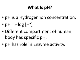 What Is pH?
• pH is a Hydrogen ion concentration.
• pH = - log [H+]
• Different compartment of human
body has specific pH.
• pH has role in Enzyme activity.
 