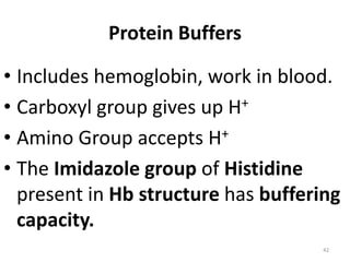 42
Protein Buffers
• Includes hemoglobin, work in blood.
• Carboxyl group gives up H+
• Amino Group accepts H+
• The Imidazole group of Histidine
present in Hb structure has buffering
capacity.
 