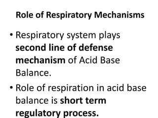 Role of Respiratory Mechanisms
• Respiratory system plays
second line of defense
mechanism of Acid Base
Balance.
• Role of respiration in acid base
balance is short term
regulatory process.
 
