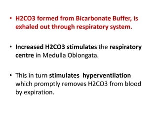 • H2CO3 formed from Bicarbonate Buffer, is
exhaled out through respiratory system.
• Increased H2CO3 stimulates the respiratory
centre in Medulla Oblongata.
• This in turn stimulates hyperventilation
which promptly removes H2CO3 from blood
by expiration.
 