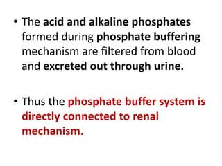 • The acid and alkaline phosphates
formed during phosphate buffering
mechanism are filtered from blood
and excreted out through urine.
• Thus the phosphate buffer system is
directly connected to renal
mechanism.
 
