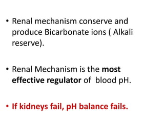 • Renal mechanism conserve and
produce Bicarbonate ions ( Alkali
reserve).
• Renal Mechanism is the most
effective regulator of blood pH.
• If kidneys fail, pH balance fails.
 