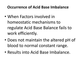 Occurrence of Acid Base Imbalance
• When Factors involved in
homeostatic mechanisms to
regulate Acid Base Balance fails to
work efficiently.
• Does not maintain the altered pH of
blood to normal constant range.
• Results into Acid Base Imbalance.
 
