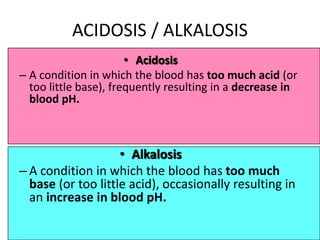 71
ACIDOSIS / ALKALOSIS
• Acidosis
– A condition in which the blood has too much acid (or
too little base), frequently resulting in a decrease in
blood pH.
• Alkalosis
– A condition in which the blood has too much
base (or too little acid), occasionally resulting in
an increase in blood pH.
 