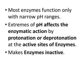 • Most enzymes function only
with narrow pH ranges.
• Extremes of pH affects the
enzymatic action by
protonation or deprotonation
at the active sites of Enzymes.
• Makes Enzymes inactive.
 