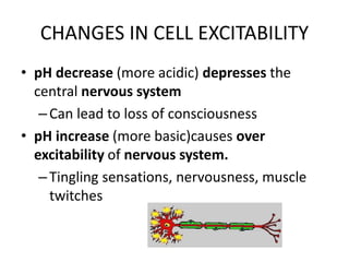 CHANGES IN CELL EXCITABILITY
• pH decrease (more acidic) depresses the
central nervous system
–Can lead to loss of consciousness
• pH increase (more basic)causes over
excitability of nervous system.
–Tingling sensations, nervousness, muscle
twitches
 