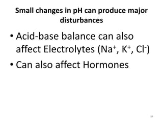 84
Small changes in pH can produce major
disturbances
• Acid-base balance can also
affect Electrolytes (Na+, K+, Cl-)
• Can also affect Hormones
 