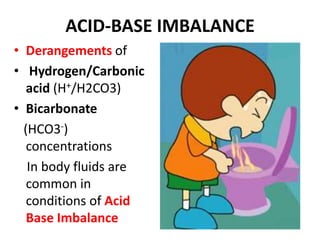 ACID-BASE IMBALANCE
• Derangements of
• Hydrogen/Carbonic
acid (H+/H2CO3)
• Bicarbonate
(HCO3-)
concentrations
In body fluids are
common in
conditions of Acid
Base Imbalance
 