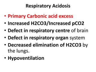 Respiratory Acidosis
• Primary Carbonic acid excess
• Increased H2CO3/Increased pCO2
• Defect in respiratory centre of brain
• Defect in respiratory organ system
• Decreased elimination of H2CO3 by
the lungs.
• Hypoventilation
 