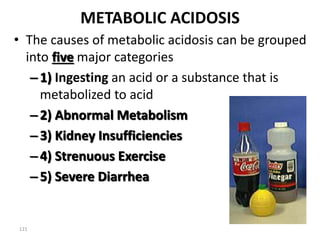 121
METABOLIC ACIDOSIS
• The causes of metabolic acidosis can be grouped
into five major categories
–1) Ingesting an acid or a substance that is
metabolized to acid
–2) Abnormal Metabolism
–3) Kidney Insufficiencies
–4) Strenuous Exercise
–5) Severe Diarrhea
 