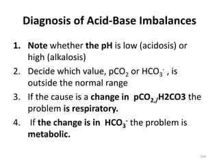 169
Diagnosis of Acid-Base Imbalances
1. Note whether the pH is low (acidosis) or
high (alkalosis)
2. Decide which value, pCO2 or HCO3
- , is
outside the normal range
3. If the cause is a change in pCO2,/H2CO3 the
problem is respiratory.
4. If the change is in HCO3
- the problem is
metabolic.
 