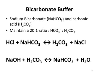 33
Bicarbonate Buffer
• Sodium Bicarbonate (NaHCO3) and carbonic
acid (H2CO3)
• Maintain a 20:1 ratio : HCO3
- : H2CO3
HCl + NaHCO3 ↔ H2CO3 + NaCl
NaOH + H2CO3 ↔ NaHCO3 + H2O
 