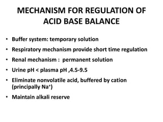 MECHANISM FOR REGULATION OF
ACID BASE BALANCE
• Buffer system: temporary solution
• Respiratory mechanism provide short time regulation
• Renal mechanism : permanent solution
• Urine pH < plasma pH ,4.5-9.5
• Eliminate nonvolatile acid, buffered by cation
(principally Na+)
• Maintain alkali reserve
 