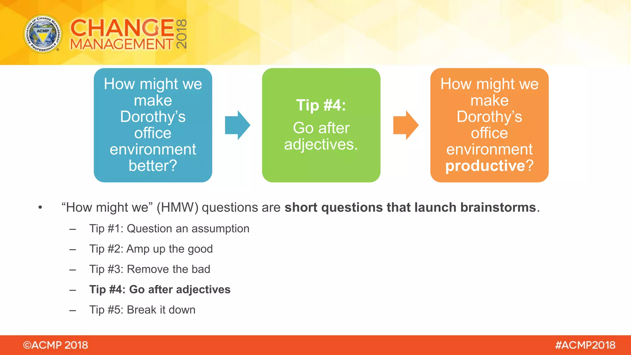 • “How might we” (HMW) questions are short questions that launch brainstorms.
– Tip #1: Question an assumption
– Tip #2: Amp up the good
– Tip #3: Remove the bad
– Tip #4: Go after adjectives
– Tip #5: Break it down
How might we
make
Dorothy’s
office
environment
better?
Tip #4:
Go after
adjectives.
How might we
make
Dorothy’s
office
environment
productive?
 