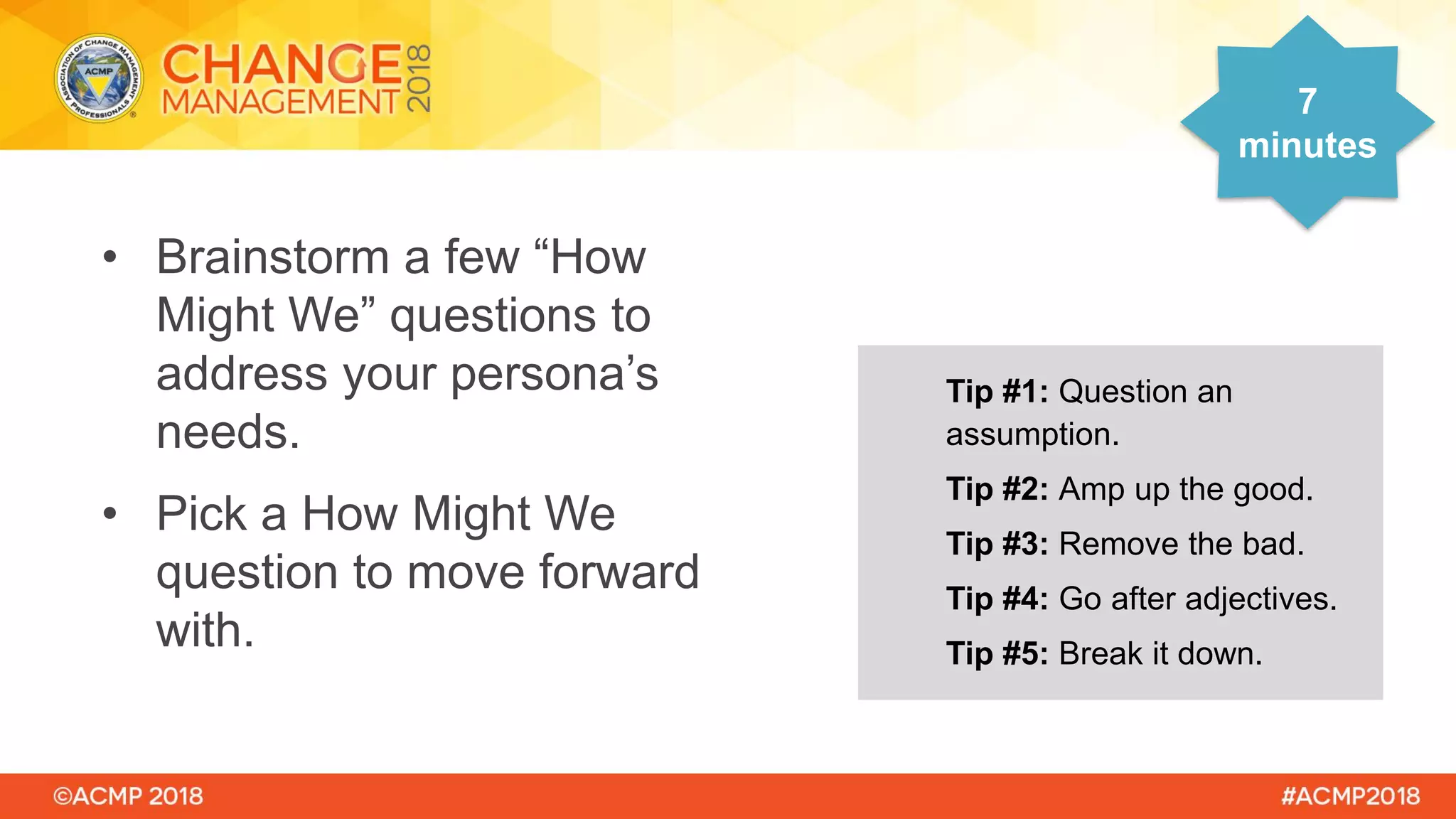 • Brainstorm a few “How
Might We” questions to
address your persona’s
needs.
• Pick a How Might We
question to move forward
with.
7
minutes
Tip #1: Question an
assumption.
Tip #2: Amp up the good.
Tip #3: Remove the bad.
Tip #4: Go after adjectives.
Tip #5: Break it down.
 