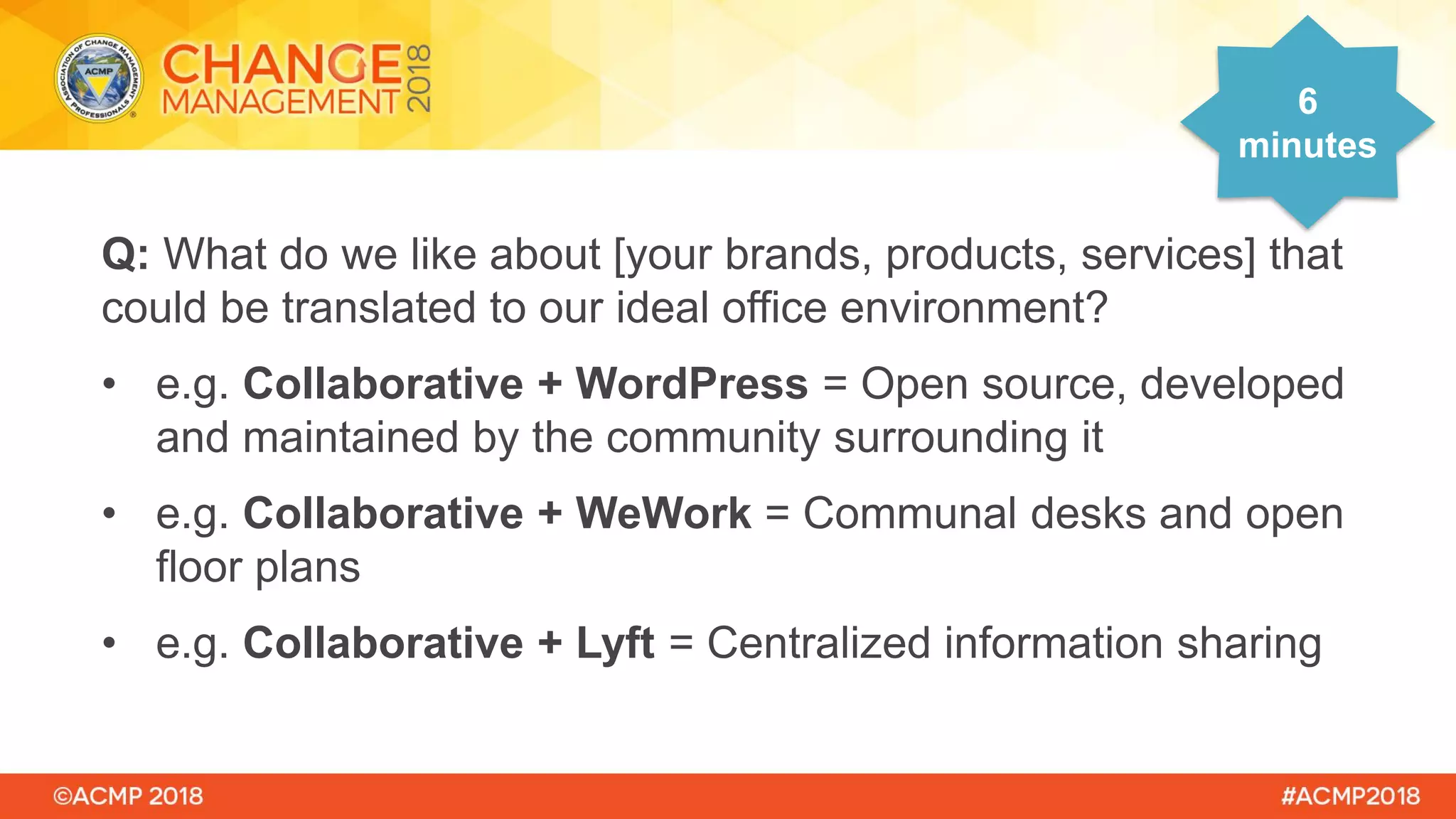 Q: What do we like about [your brands, products, services] that
could be translated to our ideal office environment?
• e.g. Collaborative + WordPress = Open source, developed
and maintained by the community surrounding it
• e.g. Collaborative + WeWork = Communal desks and open
floor plans
• e.g. Collaborative + Lyft = Centralized information sharing
6
minutes
 