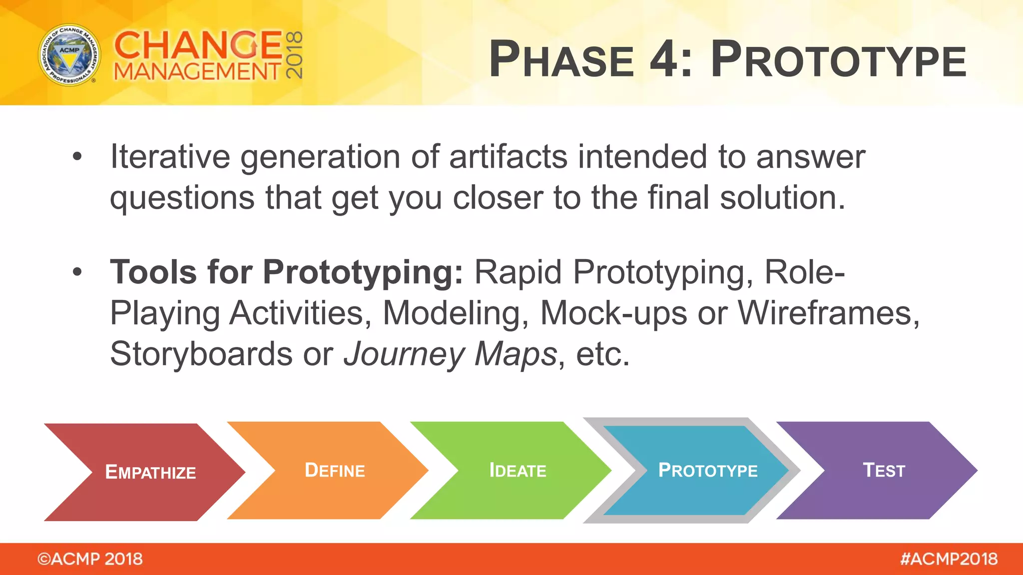 • Iterative generation of artifacts intended to answer
questions that get you closer to the final solution.
• Tools for Prototyping: Rapid Prototyping, Role-
Playing Activities, Modeling, Mock-ups or Wireframes,
Storyboards or Journey Maps, etc.
EMPATHIZE DEFINE PROTOTYPEIDEATE TEST
PHASE 4: PROTOTYPE
 
