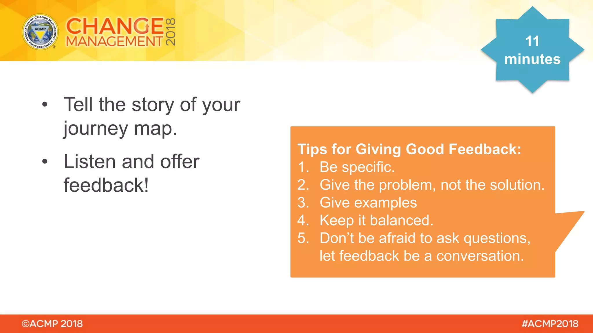 • Tell the story of your
journey map.
• Listen and offer
feedback!
11
minutes
Tips for Giving Good Feedback:
1. Be specific.
2. Give the problem, not the solution.
3. Give examples
4. Keep it balanced.
5. Don’t be afraid to ask questions,
let feedback be a conversation.
 