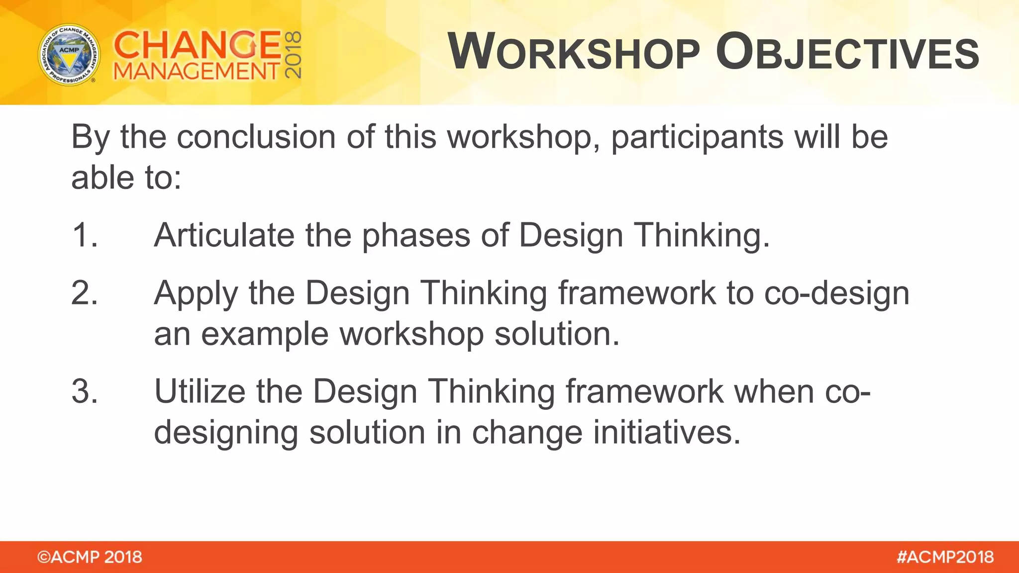 By the conclusion of this workshop, participants will be
able to:
1. Articulate the phases of Design Thinking.
2. Apply the Design Thinking framework to co-design
an example workshop solution.
3. Utilize the Design Thinking framework when co-
designing solution in change initiatives.
WORKSHOP OBJECTIVES
 
