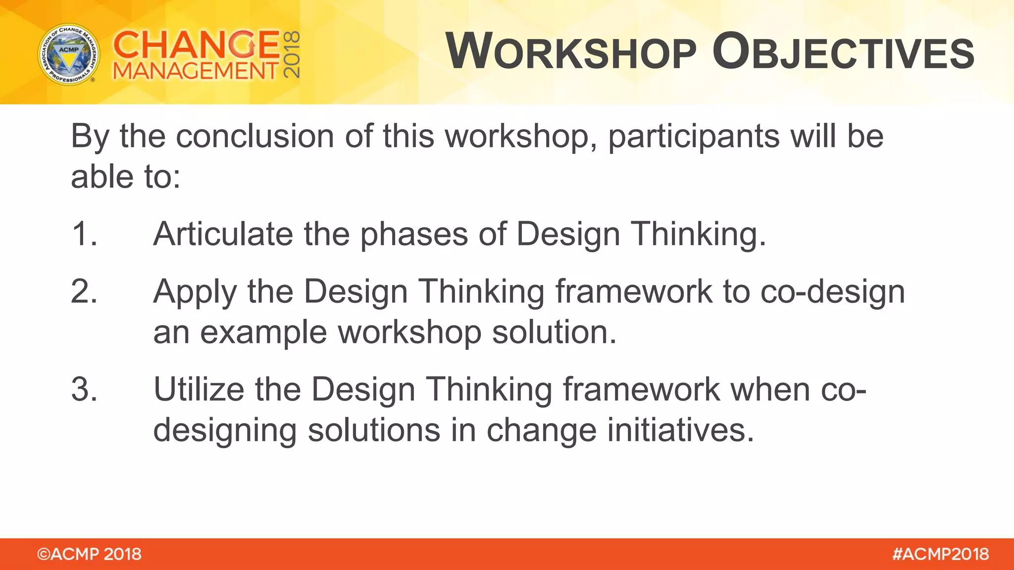 By the conclusion of this workshop, participants will be
able to:
1. Articulate the phases of Design Thinking.
2. Apply the Design Thinking framework to co-design
an example workshop solution.
3. Utilize the Design Thinking framework when co-
designing solutions in change initiatives.
WORKSHOP OBJECTIVES
 