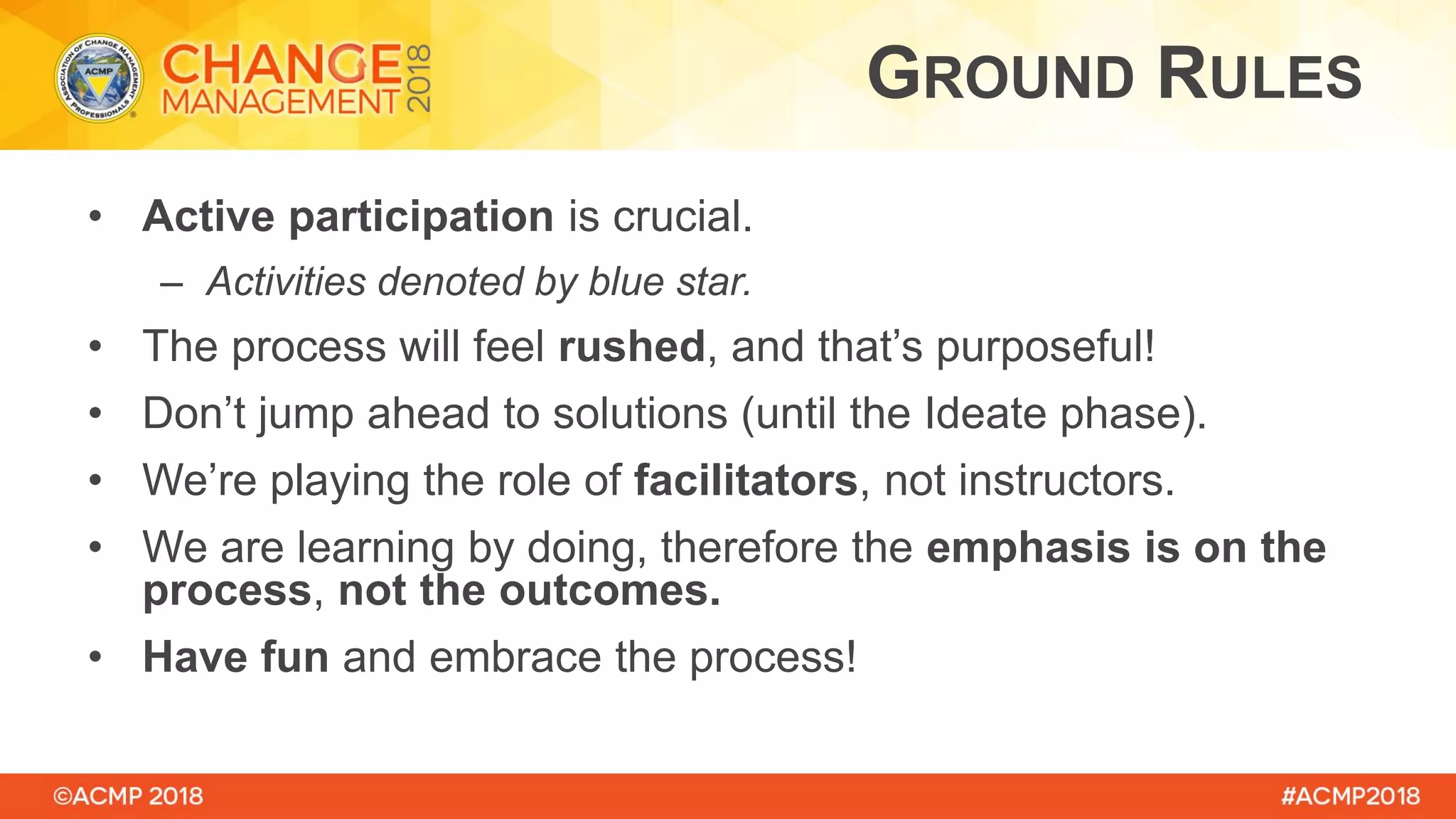 • Active participation is crucial.
– Activities denoted by blue star.
• The process will feel rushed, and that’s purposeful!
• Don’t jump ahead to solutions (until the Ideate phase).
• We’re playing the role of facilitators, not instructors.
• We are learning by doing, therefore the emphasis is on the
process, not the outcomes.
• Have fun and embrace the process!
GROUND RULES
 