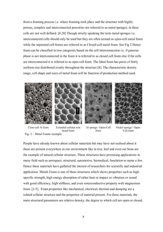 4
from a foaming process i.e. where foaming took place and the structure with highly
porous, complex and interconnected porosities are referred to as metal sponges, in these
cells are not well defined. [8,28] Though strictly speaking the term metal sponges i.e.
interconnected cells should only be used but they are often termed as open-cell metal foam
while the separated cell foams are referred to as Closed-cell metal foam. See Fig 2 Hence
foam can be classified in two categories based on the cell interconnection i.e. if gaseous
phase is not interconnected in the foam it is referred to as closed cell foam else if the cells
are interconnected it is referred to as open cell foam. The Ideal foam has pores of fairly
uniform size distributed evenly throughout the structure [8]. The characteristic density
range, cell shape and sizes of metal foam will be function of production method used.
Close-cell Al foam Extended cellular iron
based foam
Al sponge / Open-Cell
foam
Nickel sponge / Open-
Cell foam
Fig. 2 – Metal Foams example
People have already known about cellular materials but may have not realised about it
these are present everywhere in our environment like in tree, leaf and even our bone are
the example of natural cellular structure. These structures have promising applications in
many field such as aerospace, structural, automotive, biomedical, Insulation to name a few.
Hence these materials have gathered the interest of researchers for scientific and industrial
application. Metals Foam is one of these structures which shows properties such as high
specific strength, high energy absorption of either heat or impact or vibration or sound
with good efficiency, high stiffness, and even osteoconductive property with magnesium
foam. [1-5]. Foam properties like mechanical, electrical, thermal and damping are a
related cellular structure and the properties of material present. For these materials, the
main structural parameters are relative density, the degree to which cell are open or closed,
 