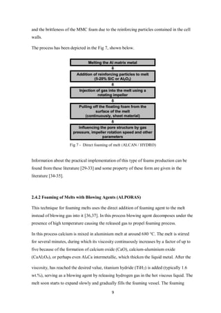9
and the brittleness of the MMC foam due to the reinforcing particles contained in the cell
walls.
The process has been depicted in the Fig 7, shown below.
Fig 7 - Direct foaming of melt (ALCAN / HYDRO)
Information about the practical implementation of this type of foams production can be
found from these literature [29-33] and some property of these form are given in the
literature [34-35].
2.4.2 Foaming of Melts with Blowing Agents (ALPORAS)
This technique for foaming melts uses the direct addition of foaming agent to the melt
instead of blowing gas into it [36,37]. In this process blowing agent decomposes under the
presence of high temperature causing the released gas to propel foaming process.
In this process calcium is mixed in aluminium melt at around 680 °C. The melt is stirred
for several minutes, during which its viscosity continuously increases by a factor of up to
five because of the formation of calcium oxide (CaO), calcium-aluminium oxide
(CaAl2O4), or perhaps even Al4Ca intermetallic, which thicken the liquid metal. After the
viscosity, has reached the desired value, titanium hydride (TiH2) is added (typically 1.6
wt.%), serving as a blowing agent by releasing hydrogen gas in the hot viscous liquid. The
melt soon starts to expand slowly and gradually fills the foaming vessel. The foaming
 
