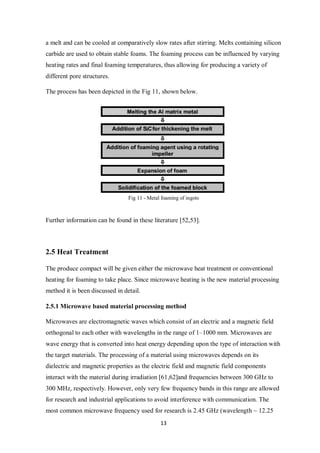 13
a melt and can be cooled at comparatively slow rates after stirring. Melts containing silicon
carbide are used to obtain stable foams. The foaming process can be influenced by varying
heating rates and final foaming temperatures, thus allowing for producing a variety of
different pore structures.
The process has been depicted in the Fig 11, shown below.
Fig 11 - Metal foaming of ingots
Further information can be found in these literature [52,53].
2.5 Heat Treatment
The produce compact will be given either the microwave heat treatment or conventional
heating for foaming to take place. Since microwave heating is the new material processing
method it is been discussed in detail.
2.5.1 Microwave based material processing method
Microwaves are electromagnetic waves which consist of an electric and a magnetic field
orthogonal to each other with wavelengths in the range of 1–1000 mm. Microwaves are
wave energy that is converted into heat energy depending upon the type of interaction with
the target materials. The processing of a material using microwaves depends on its
dielectric and magnetic properties as the electric field and magnetic field components
interact with the material during irradiation [61,62]and frequencies between 300 GHz to
300 MHz, respectively. However, only very few frequency bands in this range are allowed
for research and industrial applications to avoid interference with communication. The
most common microwave frequency used for research is 2.45 GHz (wavelength ~ 12.25
 