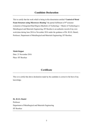 2
Candidate Declaration
This to certify that the work which is being in this dissertation entitled “Control of Metal
Foam Structure using Microwave Heating” the partial fulfilment of 9th
semester
evaluation of Integrated Dual Degree (Bachelor of Technology + Master of Technology) n
Metallurgical and Materials Engineering, IIT Roorkee is an authentic record of my own
work done during June 2016 to November 2016 under the guidance of Dr. B.S.S. Daniel,
Professor, Department of Metallurgical and Materials Engineering, IIT Roorkee.
Mohit Rajput
Date: 21 November 2016
Place: IIT Roorkee
Certificate
This is to certify that above declaration made by the candidate is correct to the best of my
knowledge.
Dr. B.S.S. Daniel
Professor
Department of Metallurgical and Materials Engineering
IIT Roorkee
 
