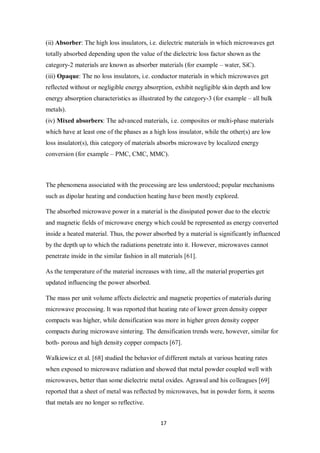 17
(ii) Absorber: The high loss insulators, i.e. dielectric materials in which microwaves get
totally absorbed depending upon the value of the dielectric loss factor shown as the
category-2 materials are known as absorber materials (for example – water, SiC).
(iii) Opaque: The no loss insulators, i.e. conductor materials in which microwaves get
reflected without or negligible energy absorption, exhibit negligible skin depth and low
energy absorption characteristics as illustrated by the category-3 (for example – all bulk
metals).
(iv) Mixed absorbers: The advanced materials, i.e. composites or multi-phase materials
which have at least one of the phases as a high loss insulator, while the other(s) are low
loss insulator(s), this category of materials absorbs microwave by localized energy
conversion (for example – PMC, CMC, MMC).
The phenomena associated with the processing are less understood; popular mechanisms
such as dipolar heating and conduction heating have been mostly explored.
The absorbed microwave power in a material is the dissipated power due to the electric
and magnetic fields of microwave energy which could be represented as energy converted
inside a heated material. Thus, the power absorbed by a material is significantly influenced
by the depth up to which the radiations penetrate into it. However, microwaves cannot
penetrate inside in the similar fashion in all materials [61].
As the temperature of the material increases with time, all the material properties get
updated influencing the power absorbed.
The mass per unit volume affects dielectric and magnetic properties of materials during
microwave processing. It was reported that heating rate of lower green density copper
compacts was higher, while densification was more in higher green density copper
compacts during microwave sintering. The densification trends were, however, similar for
both- porous and high density copper compacts [67].
Walkiewicz et al. [68] studied the behavior of different metals at various heating rates
when exposed to microwave radiation and showed that metal powder coupled well with
microwaves, better than some dielectric metal oxides. Agrawal and his colleagues [69]
reported that a sheet of metal was reflected by microwaves, but in powder form, it seems
that metals are no longer so reflective.
 
