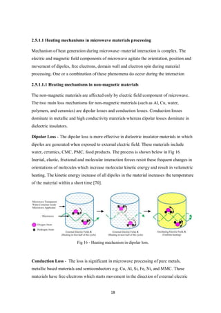 18
2.5.1.1 Heating mechanisms in microwave materials processing
Mechanism of heat generation during microwave–material interaction is complex. The
electric and magnetic field components of microwave agitate the orientation, position and
movement of dipoles, free electrons, domain wall and electron spin during material
processing. One or a combination of these phenomena do occur during the interaction
2.5.1.1.1 Heating mechanisms in non-magnetic materials
The non-magnetic materials are affected only by electric field component of microwave.
The two main loss mechanisms for non-magnetic materials (such as Al, Cu, water,
polymers, and ceramics) are dipolar losses and conduction losses. Conduction losses
dominate in metallic and high conductivity materials whereas dipolar losses dominate in
dielectric insulators.
Dipolar Loss - The dipolar loss is more effective in dielectric insulator materials in which
dipoles are generated when exposed to external electric field. These materials include
water, ceramics, CMC, PMC, food products. The process is shown below in Fig 16
Inertial, elastic, frictional and molecular interaction forces resist these frequent changes in
orientations of molecules which increase molecular kinetic energy and result in volumetric
heating. The kinetic energy increase of all dipoles in the material increases the temperature
of the material within a short time [70].
Fig 16 - Heating mechanism in dipolar loss.
Conduction Loss - The loss is significant in microwave processing of pure metals,
metallic based materials and semiconductors e.g. Cu, Al, Si, Fe, Ni, and MMC. These
materials have free electrons which starts movement in the direction of external electric
 