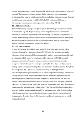 20
heating, microwaves easily couple with materials with heat generation inside the processed
material. The inherent temperature gradient during microwave processing causes
overheating of the material with formation of hotspots leading to thermal runway. Thermal
instabilities during processing of Al2O3, SiO2, Fe3O4, b-alumina, ZrO2, etc. by
this technique may cause non-uniform properties and cracking [73-75].
2.5.1.2.2 Selective heating
The selective heating technique is a special type of direct heating with certain constraints
as illustrated in Fig 18b. A special tooling is used for partial exposure of material to
microwaves for specific requirements such as in joining. The material to be processed is
covered with a masking material where exposure of material to microwave is not required.
The advantage of this technique is that the desired part of the material can be heated
without disturbing the properties in rest of the volume.
2.5.1.2.3. Hybrid heating
In order to overcome the problems associated with direct microwave heating, hybrid
heating technique (Fig 18c) was developed [76-78]. Later, this technique, also called
microwave hybrid heating (MHH), was successfully used for processing of materials such
as bulk metals which cannot be directly exposed to microwaves [79-82]. A special
arrangement, consists of susceptor (microwave absorber) and masking materials,
is required in this technique. The heating is completed in three steps – (i) the susceptor
heating, (ii) the conventional heating of the non-microwave absorbing material through the
hot susceptor (in step – (i)) and (iii) microwave heating of the target material
once the target material gets heated beyond its critical temperature in step (ii). The mask in
the step (ii), restricts the direct contact of microwaves with reflecting/non-microwave
absorbing material, whereas the susceptor couples with the microwaves and heats the
non-microwave absorbing material. Initially, the heat transfer from susceptor to material
takes place by conduction and convection; however, the radiation starts when the susceptor
temperature (TS) reaches beyond a critical value (TSR). The material absorbs energy form
susceptor until the temperature of material (TM) reaches a critical value (TC). Beyond the
critical temperature, the material absorbs microwave energy directly and rapid internal
heat generation does take place. In this phase, the heat flows from inside core to outside
surface of material.
 