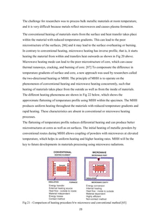 23
The challenge for researchers was to process bulk metallic materials at room temperature,
and it is very difficult because metals reflect microwaves and causes plasma formation.
The conventional heating of materials starts from the surface and heat transfer takes place
within the material with reduced temperature gradients. This can lead to the poor
microstructure of the surfaces, [86] and it may lead to the surface overheating or burning.
In contrary to conventional heating, microwave heating has inverse profile, that is, it starts
heating the material from within and transfers heat outwards as shown in Fig 20 above.
Microwave heating mode can lead to the poor microstructure of core, which can cause
thermal runaways, cracking, and burning of core. [87] To compensate the difference in
temperature gradients of surface and core, a new approach was used by researchers called
the two-directional heating or MHH. The principle of MHH is to operate on the
phenomenon of conventional heating and microwave heating concurrently, such that
heating of materials takes place from the outside as well as from the inside of materials.
The different heating phenomena are shown in Fig 22 below, which shows the
approximate flattening of temperature profile using MHH within the specimen. The MHH
produces uniform heating throughout the materials with reduced temperature gradients and
rapid heating. These characteristics are absent in conventional or microwave heating
processes.
The flattening of temperature profile reduces differential heating and can produce better
microstructures at cores as well as on surfaces. The initial heating of metallic powders by
conventional routes during MHH allows coupling of powders with microwaves at elevated
temperature, which helps in uniform heating and higher heating rates. MHH will be the
key to future developments in materials processing using microwave radiations.
Fig 21 - Comparison of heating procedure b/w microwave and conventional method [65]
 