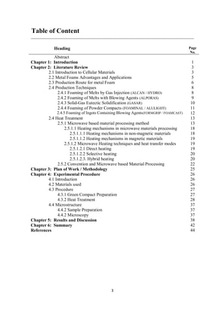 3
Table of Content
Heading Page
No.
Abstract
Chapter 1: Introduction 1
Chapter 2: Literature Review 3
2.1 Introduction to Cellular Materials 3
2.2 Metal Foams Advantages and Applications 5
2.3 Production Route for metal Foam 6
2.4 Production Techniques 8
2.4.1 Foaming of Melts by Gas Injection (ALCAN / HYDRO) 8
2.4.2 Foaming of Melts with Blowing Agents (ALPORAS) 9
2.4.3 Solid-Gas Eutectic Solidification (GASAR) 10
2.4.4 Foaming of Powder Compacts (FOAMINAL / ALULIGHT) 11
2.4.5 Foaming of Ingots Containing Blowing Agents(FORMGRIP / FOAMCAST) 12
2.4 Heat Treatment 13
2.5.1 Microwave based material processing method 13
2.5.1.1 Heating mechanisms in microwave materials processing 18
2.5.1.1.1 Heating mechanisms in non-magnetic materials 18
2.5.1.1.2 Heating mechanisms in magnetic materials 19
2.5.1.2 Microwave Heating techniques and heat transfer modes 19
2.5.1.2.1 Direct heating 19
2.5.1.2.2 Selective heating 20
2.5.1.2.3. Hybrid heating 20
2.5.2 Convention and Microwave based Material Processing 22
Chapter 3: Plan of Work / Methodology 25
Chapter 4: Experimental Procedure 26
4.1 Introduction 26
4.2 Materials used 26
4.3 Procedure 27
4.3.1 Green Compact Preparation 27
4.3.2 Heat Treatment 28
4.4 Microstructure 37
4.4.2 Sample Preparation 37
4.4.2 Microscopy 37
Chapter 5: Results and Discussion 38
Chapter 6: Summary 42
References 44
 