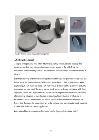 28
Fig 24 - Final Sample Images after compaction
4.3.2 Heat Treatment
Samples were provided with either Microwave heating or conventional heating. The
equipment used for providing the heat treatment are shown in the table 2 and the
subsequent heat treatment given and the setup done for each sample processed is shown in
table 3.
For the microwave heat treatment among the available three equipment two were used and
further name for these applicators will be used on the basis of their power namely 900W
microwave, 1.4kW microwave and 3kW microwave. Till now 900W microwave and 3kW
microwave has been used. The experimental work has been planned to be done with third
applicator since it has IR pyrometer we will be obtain temperature data also the limitation
of microwave reflection toward filament to cause machine’s filament overheating is
believed will be less and therefore we will be able to provide microwave treatment for
longer time duration. But since it was not in the working state experimental work was done
with the alternative microwave applicators.
Conventional heat treatment was done using muffle furnace shown in the table 2.
 