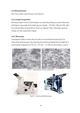37
4.4 Microstructure
One of the samples microstructure were observed.
4.4.1 Sample Preparation
Processed sample was cut in half using hex saw then belt polishing was done followed by
polishing by emery paper in the following way of grade – 320, 800, 1200 and 1500. After
this cloth polishing was done till nice finish was obtained. After cloth polish, chemical
etching was done using kellers reagent.
4.4.2 Microscopy
The prepared sample was then observed with Leica inverted microscope (fig 26) to
observed the microstructure. The microstructure result thus obtained for the sample B2-1
which had the composition of 74% Al + 25% SiC + 1% TiH2 are shown below in fig 25.
Fig 25 – Microstructure of final sample B2-1
Fig 26 – Leica Inverted Microscope
 