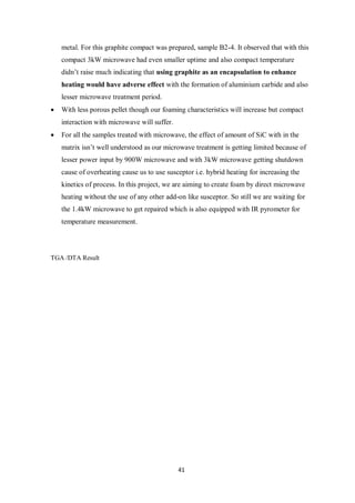 41
metal. For this graphite compact was prepared, sample B2-4. It observed that with this
compact 3kW microwave had even smaller uptime and also compact temperature
didn’t raise much indicating that using graphite as an encapsulation to enhance
heating would have adverse effect with the formation of aluminium carbide and also
lesser microwave treatment period.
 With less porous pellet though our foaming characteristics will increase but compact
interaction with microwave will suffer.
 For all the samples treated with microwave, the effect of amount of SiC with in the
matrix isn’t well understood as our microwave treatment is getting limited because of
lesser power input by 900W microwave and with 3kW microwave getting shutdown
cause of overheating cause us to use susceptor i.e. hybrid heating for increasing the
kinetics of process. In this project, we are aiming to create foam by direct microwave
heating without the use of any other add-on like susceptor. So still we are waiting for
the 1.4kW microwave to get repaired which is also equipped with IR pyrometer for
temperature measurement.
TGA /DTA Result
 