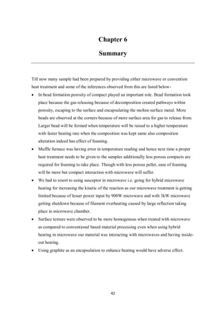 42
Chapter 6
Summary
Till now many sample had been prepared by providing either microwave or convention
heat treatment and some of the inferences observed from this are listed below-
 In bead formation porosity of compact played an important role. Bead formation took
place because the gas releasing because of decomposition created pathways within
porosity, escaping to the surface and encapsulating the molten surface metal. More
beads are observed at the corners because of more surface area for gas to release from.
Larger bead will be formed when temperature will be raised to a higher temperature
with faster heating rate when the composition was kept same also composition
alteration indeed has effect of foaming.
 Muffle furnace was having error in temperature reading and hence next time a proper
heat treatment needs to be given to the samples additionally less porous compacts are
required for foaming to take place. Though with less porous pellet, ease of foaming
will be more but compact interaction with microwave will suffer.
 We had to resort to using susceptor in microwave i.e. going for hybrid microwave
heating for increasing the kinetic of the reaction as our microwave treatment is getting
limited because of lesser power input by 900W microwave and with 3kW microwave
getting shutdown because of filament overheating caused by large reflection taking
place in microwave chamber.
 Surface texture were observed to be more homogenous when treated with microwave
as compared to conventional based material processing even when using hybrid
heating in microwave our material was interacting with microwaves and having inside-
out heating.
 Using graphite as an encapsulation to enhance heating would have adverse effect.
 