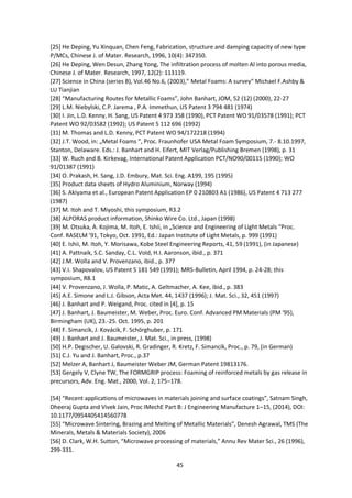 45
[25] He Deping, Yu Xinquan, Chen Feng, Fabrication, structure and damping capacity of new type
P/MCs, Chinese J. of Mater. Research, 1996, 10(4): 347350.
[26] He Deping, Wen Desun, Zhang Yong, The infiltration process of molten Al into porous media,
Chinese J. of Mater. Research, 1997, 12(2): 113119.
[27] Science in China (series B), Vol.46 No.6, (2003),” Metal Foams: A survey” Michael F.Ashby &
LU Tianjian
[28] “Manufacturing Routes for Metallic Foams”, John Banhart, JOM, 52 (12) (2000), 22-27
[29] L.M. Niebylski, C.P. Jarema , P.A. Immethun, US Patent 3 794 481 (1974)
[30] I. Jin, L.D. Kenny, H. Sang, US Patent 4 973 358 (1990), PCT Patent WO 91/03578 (1991); PCT
Patent WO 92/03582 (1992); US Patent 5 112 696 (1992)
[31] M. Thomas and L.D. Kenny, PCT Patent WO 94/172218 (1994)
[32] J.T. Wood, in: „Metal Foams “, Proc. Fraunhofer USA Metal Foam Symposium, 7.- 8.10.1997,
Stanton, Delaware. Eds.: J. Banhart and H. Eifert, MIT Verlag/Publishing Bremen (1998), p. 31
[33] W. Ruch and B. Kirkevag, International Patent Application PCT/NO90/00115 (1990); WO
91/01387 (1991)
[34] O. Prakash, H. Sang, J.D. Embury, Mat. Sci. Eng. A199, 195 (1995)
[35] Product data sheets of Hydro Aluminium, Norway (1994)
[36] S. Akiyama et al., European Patent Application EP 0 210803 A1 (1986), US Patent 4 713 277
(1987)
[37] M. Itoh and T. Miyoshi, this symposium, R3.2
[38] ALPORAS product information, Shinko Wire Co. Ltd., Japan (1998)
[39] M. Otsuka, A. Kojima, M. Itoh, E. Ishii, in „Science and Engineering of Light Metals “Proc.
Conf. RASELM ’91, Tokyo, Oct. 1991, Ed.: Japan Institute of Light Metals, p. 999 (1991)
[40] E. Ishii, M. Itoh, Y. Morisawa, Kobe Steel Engineering Reports, 41, 59 (1991), (in Japanese)
[41] A. Pattnaik, S.C. Sanday, C.L. Vold, H.I. Aaronson, ibid., p. 371
[42] J.M. Wolla and V. Provenzano, ibid., p. 377
[43] V.I. Shapovalov, US Patent 5 181 549 (1991); MRS-Bulletin, April 1994, p. 24-28; this
symposium, R8.1
[44] V. Provenzano, J. Wolla, P. Matic, A. Geltmacher, A. Kee, ibid., p. 383
[45] A.E. Simone and L.J. Gibson, Acta Met. 44, 1437 (1996); J. Mat. Sci., 32, 451 (1997)
[46] J. Banhart and P. Weigand, Proc. cited in [4], p. 15
[47] J. Banhart, J. Baumeister, M. Weber, Proc. Euro. Conf. Advanced PM Materials (PM ‘95),
Birmingham (UK), 23.-25. Oct. 1995, p. 201
[48] F. Simancík, J. Kovácik, F. Schörghuber, p. 171
[49] J. Banhart and J. Baumeister, J. Mat. Sci., in press, (1998)
[50] H.P. Degischer, U. Galovski, R. Gradinger, R. Kretz, F. Simancík, Proc., p. 79, (in German)
[51] C.J. Yu and J. Banhart, Proc., p.37
[52] Melzer A, Banhart J, Baumeister Weber JM, German Patent 19813176.
[53] Gergely V, Clyne TW, The FORMGRIP process: Foaming of reinforced metals by gas release in
precursors, Adv. Eng. Mat., 2000, Vol. 2, 175–178.
[54] “Recent applications of microwaves in materials joining and surface coatings”, Satnam Singh,
Dheeraj Gupta and Vivek Jain, Proc IMechE Part B: J Engineering Manufacture 1–15, (2014), DOI:
10.1177/0954405414560778
[55] “Microwave Sintering, Brazing and Melting of Metallic Materials”, Denesh Agrawal, TMS (The
Minerals, Metals & Materials Society), 2006
[56] D. Clark, W.H. Sutton, “Microwave processing of materials,” Annu Rev Mater Sci., 26 (1996),
299-331.
 