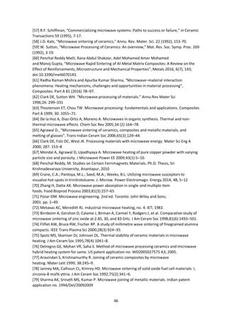 46
[57] R.F. Schiffman, “Commercializing microwave systems: Paths to success or failure,” in Ceramic
Transactions 59 (1995), 7-17.
[58] J.D. Katz, “Microwave sintering of ceramics,” Annu. Rev. Mater. Sci. 22 (1992), 153-70.
[59] W. Sutton, “Microwave Processing of Ceramics: An overview,” Mat. Res. Soc. Symp. Proc. 269
(1992), 3-19.
[60] Penchal Reddy Matli, Rana Abdul Shakoor, Adel Mohamed Amer Mohamed
and Manoj Gupta, “Microwave Rapid Sintering of Al-Metal Matrix Composites: A Review on the
Effect of Reinforcements, Microstructure and Mechanical Properties”, Metals 2016, 6(7), 143;
doi:10.3390/met6070143.
[61] Radha Raman Mishra and Apurba Kumar Sharma, “Microwave–material interaction
phenomena: Heating mechanisms, challenges and opportunities in material processing”,
Composites: Part A 81 (2016) 78–97.
[62] Clark DE, Sutton WH. “Microwave processing of materials.” Annu Rev Mater Sci
1996;26: 299–331
[63] Thostenson ET, Chou TW. Microwave processing: fundamentals and applications. Composites
Part A 1999; 30: 1055–71.
[64] De la Hoz A, Diaz-Ortiz A, Moreno A. Microwaves in organic synthesis. Thermal and non-
thermal microwave effects. Chem Soc Rev 2005;34 (2):164–78.
[65] Agrawal D., “Microwave sintering of ceramics, composites and metallic materials, and
melting of glasses”. Trans Indian Ceram Soc 2006;65(3):129–44.
[66] Clark DE, Folz DC, West JK. Processing materials with microwave energy. Mater Sci Eng A
2000; 287: 153–8
[67] Mondal A, Agrawal D, Upadhyaya A. Microwave heating of pure copper powder with varying
particle size and porosity. J Microwave Power EE 2009;43(1):5–10.
[68] Penchal Reddy, M. Studies on Certain Ferrimagnetic Materials. Ph.D. Thesis, Sri
Krishnadevaraya University, Anantapur, 2010
[69] Crane, C.A.; Pantoya, M.L.; Saed, M.A.; Weeks, B.L. Utilizing microwave susceptors to
visualize hot-spots in trinitrotoluene. J. Microw. Power Electromagn. Energy 2014, 48, 5–12
[70] Zhang H, Datta AK. Microwave power absorption in single-and multiple item
foods. Food Bioprod Process 2003;81(3):257–65
[71] Pozar DM. Microwave engineering. 2nd ed. Toronto: John Wiley and Sons;
2001. pp. 1–49.
[72] Metaxas AC, Meredith RJ. Industrial microwave heating, no. 4. IET; 1983.
[73] Birnboim A, Gershon D, Calame J, Birman A, Carmel Y, Rodgers J, et al. Comparative study of
microwave sintering of zinc oxide at 2.45, 30, and 83 GHz. J Am Ceram Soc 1998;81(6):1493–501.
[74] Fliflet AW, Bruce RW, Fischer RP. A study of millimetre wave sintering of finegrained alumina
compacts. IEEE Trans Plasma Sci 2000;28(3):924–35.
[75] Spotz MS, Skamser DJ, Johnson DL. Thermal stability of ceramic materials in microwave
heating. J Am Ceram Soc 1995;78(4):1041–8.
[76] Delregno GE, Mohan VR, Saha S. Method of microwave processing ceramics and microwave
hybrid heating system for same. US patent application no. WO2005027575 A3; 2005.
[77] Aravindan S, Krishnamurthy R. Joining of ceramic composites by microwave
heating. Mater Lett 1999; 38:245–9.
[78] Janney MA, Calhoun CL, Kimrey HD. Microwave sintering of solid oxide fuel cell materials: I,
zirconia-8 mol% yttria. J Am Ceram Soc 1992;75(2):341–6.
[79] Sharma AK, Srinath MS, Kumar P. Microwave joining of metallic materials. Indian patent
application no. 1994/Del/20092009
 
