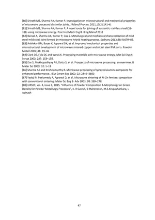 47
[80] Srinath MS, Sharma AK, Kumar P. Investigation on microstructural and mechanical properties
of microwave processed dissimilar joints. J Manuf Process 2011;13(2):141–6.
[81] Srinath MS, Sharma AK, Kumar P. A novel route for joining of austenitic stainless steel (SS-
316) using microwave energy. Proc Inst Mech Eng B J Eng Manuf 2011
[82] Bansal A, Sharma AK, Kumar P, Das S. Metallurgical and mechanical characterization of mild
steel-mild steel joint formed by microwave hybrid heating process. Sadhana 2013;38(4):679–86.
[83] Anklekar RM, Bauer K, Agrawal DK, et al. Improved mechanical properties and
microstructural development of microwave sintered copper and nickel steel PM parts. Powder
Metall 2005; 48: 39–46
[84] Clark DE, Folz DC and West JK. Processing materials with microwave energy. Mat Sci Eng A:
Struct 2000; 287: 153–158.
[85] Das S, Mukhopadhyay AK, Datta S, et al. Prospects of microwave processing: an overview. B
Mater Sci 2009; 32: 1–13
[86] Sharma AK and Krishnamurthy R. Microwave processing of sprayed alumina composite for
enhanced performance. J Eur Ceram Soc 2002; 22: 2849–2860
[87] Yadoji P, Peelamedu R, Agrawal D, et al. Microwave sintering of Ni-Zn ferrites: comparison
with conventional sintering. Mater Sci Eng B: Adv 2003; 98: 269–278.
[88] IJIRSET, vol. 4, Issue 1, 2015, “Influence of Powder Composition & Morphology on Green
Density for Powder Metallurgy Processes”, K. R Suresh, S Mahendran, M.S.Krupashankara, L
Avinash
 
